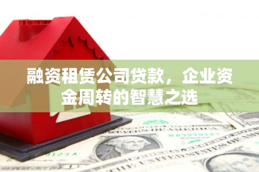 冀州融资租赁公司贷款，企业资金周转的智慧之选
