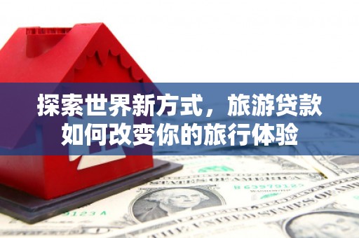 冀州探索世界新方式，旅游贷款如何改变你的旅行体验
